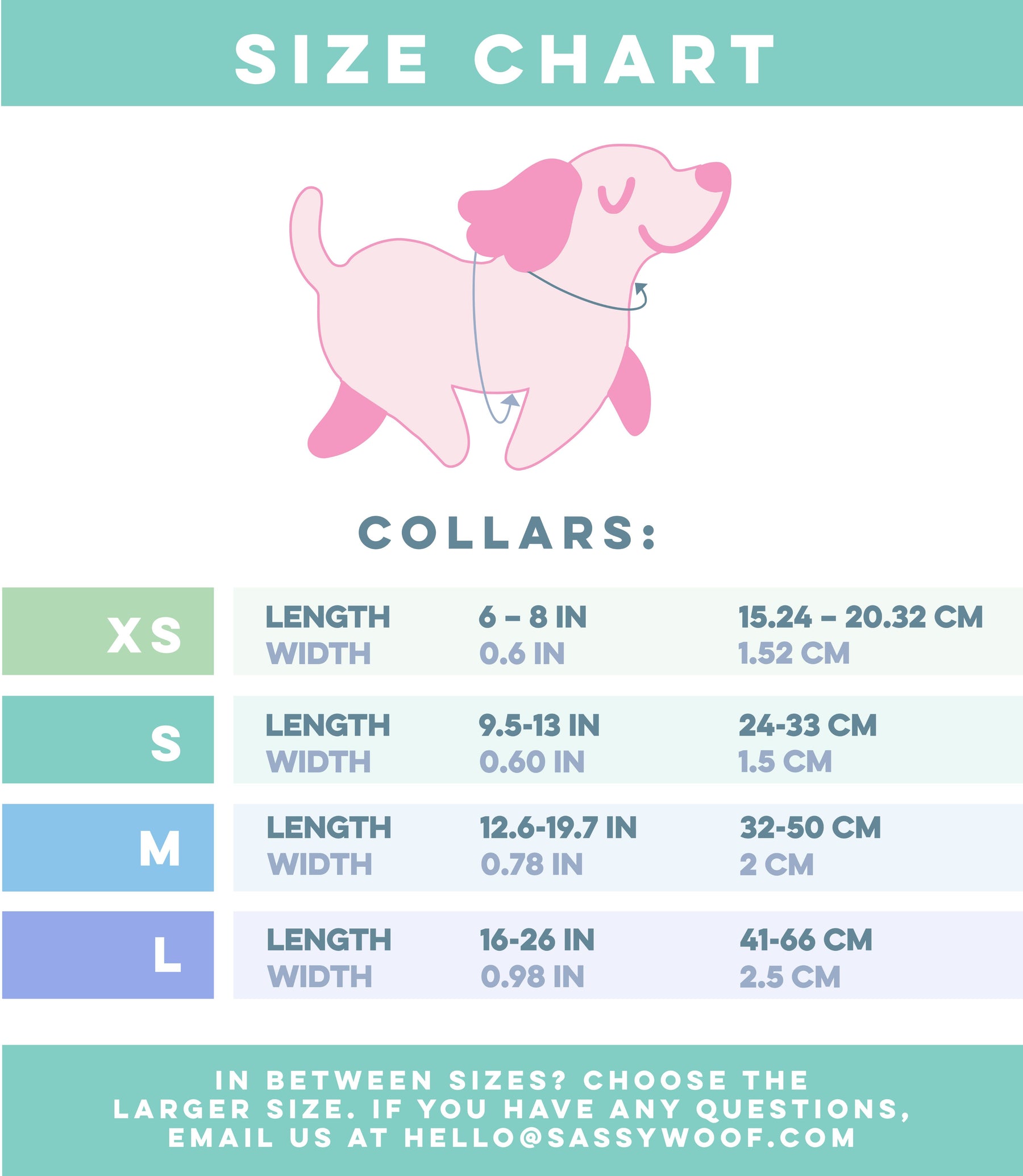 Neck(N): Measure where a collar naturally sits. 
Size XS – Length: 6 to 8 inches (15.24-20.32 cm), Width: 0.6 inches (1.52 cm).
Size S – Length: 9.5 to 13 inches (24–33 cm), Width: 0.60 inches (1.5 cm).
Size M – Length: 12.6 to 19.7 inches (32–50 cm), Width: 0.78 inches (2 cm).
Size L – Length: 16 to 26 inches (41–66 cm), Width: 0.98 inches (2.5 cm).