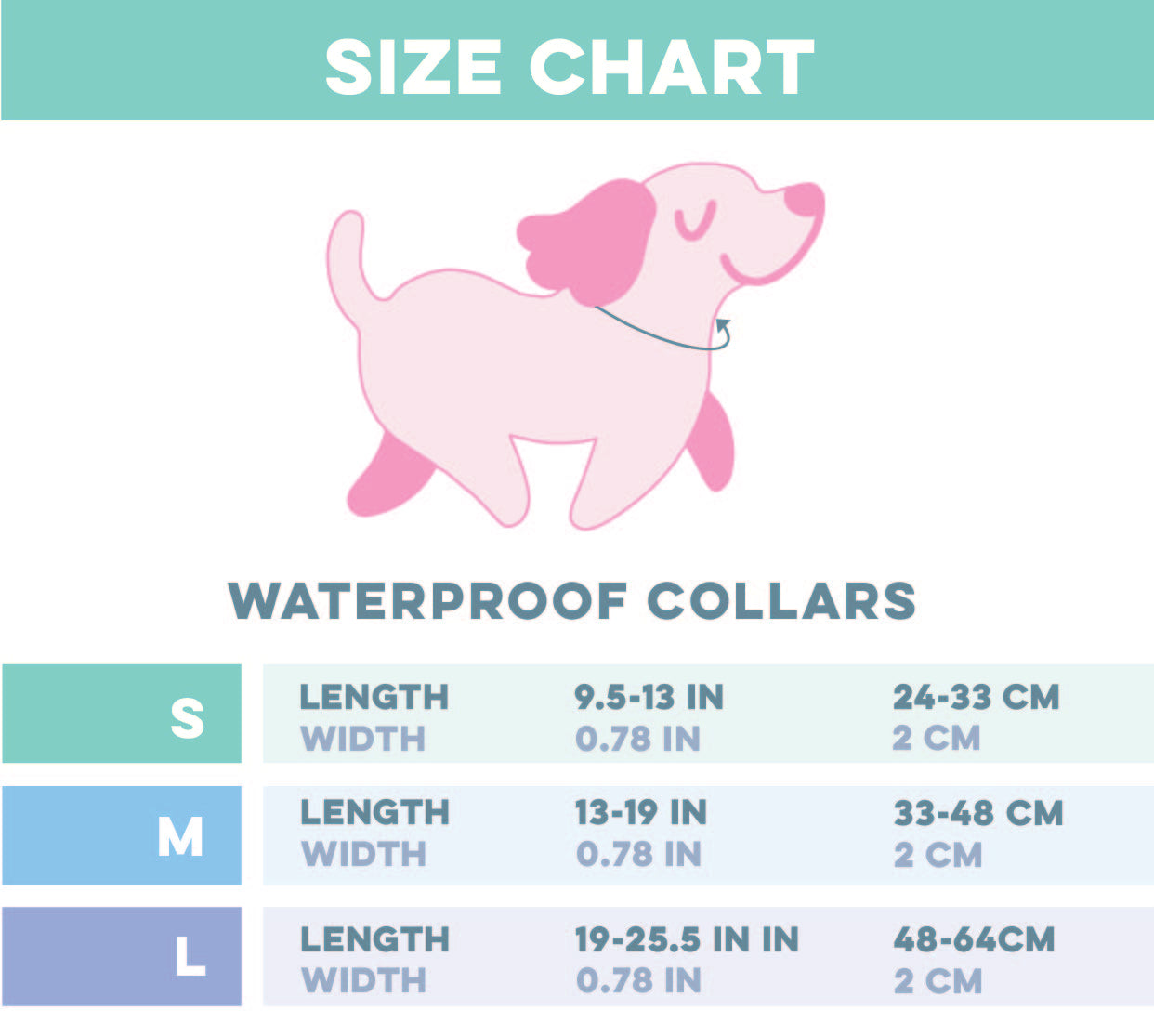 Neck(N): Measure where a collar naturally sits.
Size S – Length: 9.5 to 13 inches (24–33 cm), Width: 0.78 inches (2 cm).
Size M – Length: 13 to 19 inches (33–48 cm), Width: 0.78 inches (2 cm).
Size L – Length: 19 to 25.5 inches (48–64 cm), Width: 0.78 inches (2 cm).